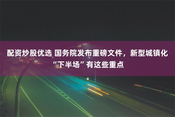 配资炒股优选 国务院发布重磅文件，新型城镇化“下半场”有这些重点