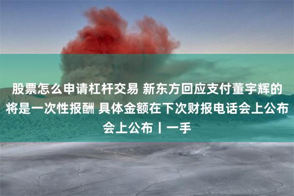 股票怎么申请杠杆交易 新东方回应支付董宇辉的费用：将是一次性报酬 具体金额在下次财报电话会上公布丨一手