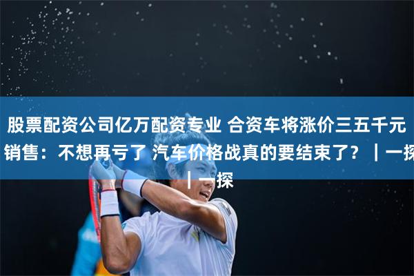 股票配资公司亿万配资专业 合资车将涨价三五千元  销售：不想再亏了 汽车价格战真的要结束了？｜一探