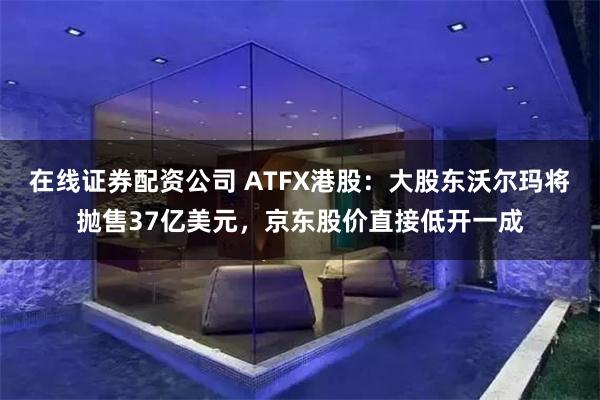 在线证券配资公司 ATFX港股：大股东沃尔玛将抛售37亿美元，京东股价直接低开一成