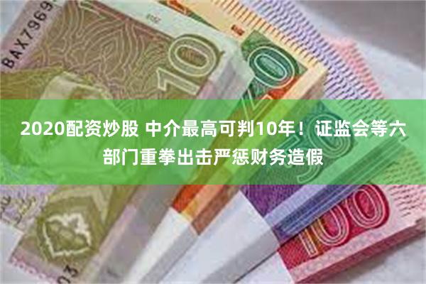 2020配资炒股 中介最高可判10年！证监会等六部门重拳出击严惩财务造假