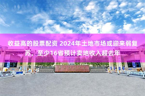 收益高的股票配资 2024年土地市场或迎来弱复苏，至少16省预计卖地收入超去年