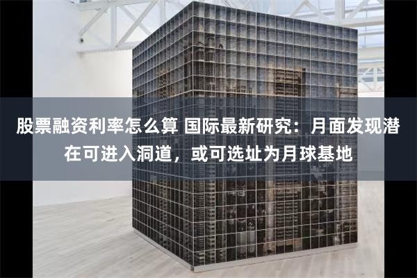 股票融资利率怎么算 国际最新研究：月面发现潜在可进入洞道，或可选址为月球基地