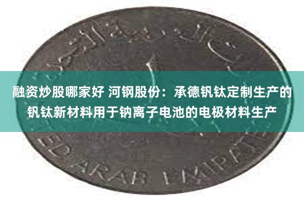 融资炒股哪家好 河钢股份：承德钒钛定制生产的钒钛新材料用于钠离子电池的电极材料生产