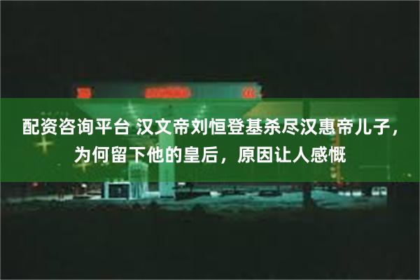 配资咨询平台 汉文帝刘恒登基杀尽汉惠帝儿子，为何留下他的皇后，原因让人感慨