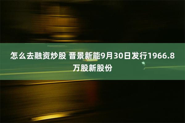 怎么去融资炒股 晋景新能9月30日发行1966.8万股新股份