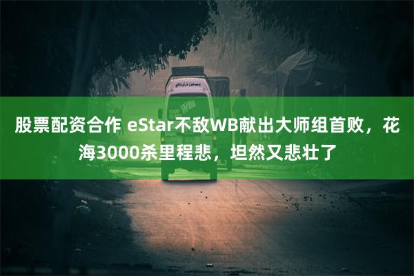 股票配资合作 eStar不敌WB献出大师组首败，花海3000杀里程悲，坦然又悲壮了