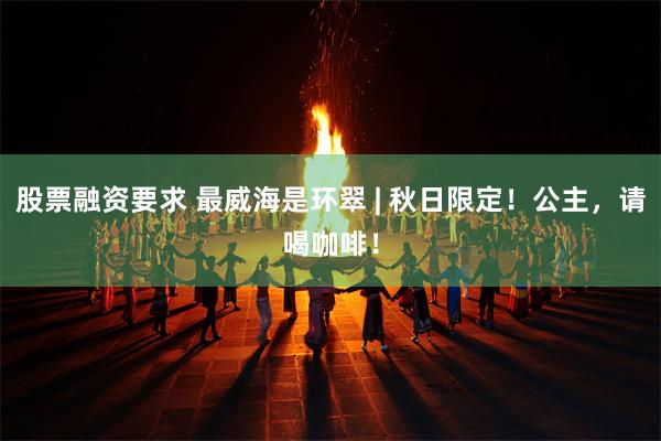 股票融资要求 最威海是环翠 | 秋日限定！公主，请喝咖啡！