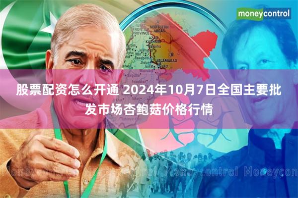 股票配资怎么开通 2024年10月7日全国主要批发市场杏鲍菇价格行情