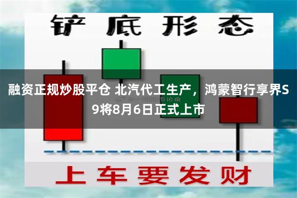 融资正规炒股平仓 北汽代工生产，鸿蒙智行享界S9将8月6日正式上市