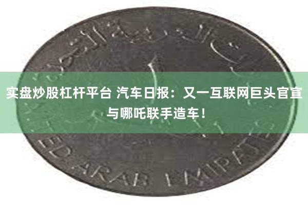 实盘炒股杠杆平台 汽车日报：又一互联网巨头官宣 与哪吒联手造车！