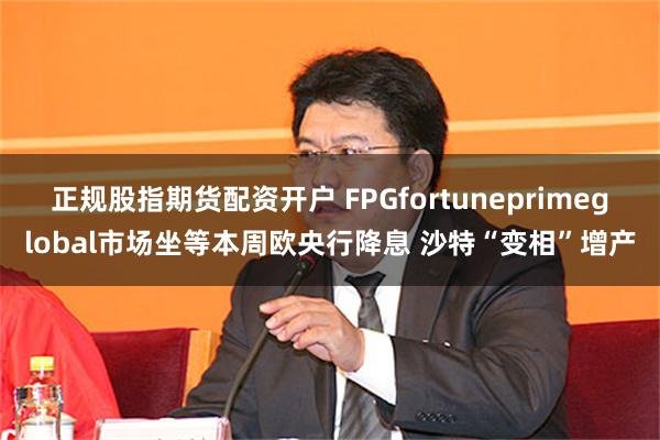 正规股指期货配资开户 FPGfortuneprimeglobal市场坐等本周欧央行降息 沙特“变相”增产