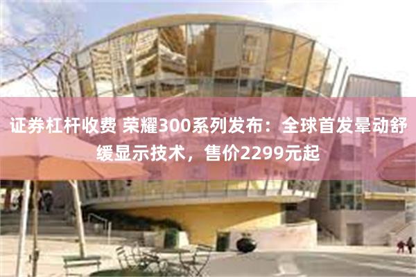 证券杠杆收费 荣耀300系列发布：全球首发晕动舒缓显示技术，售价2299元起