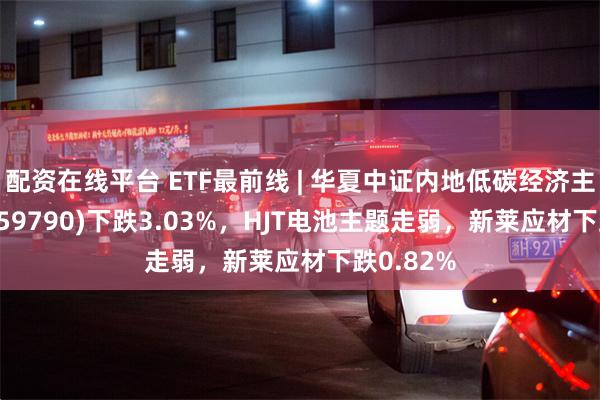 配资在线平台 ETF最前线 | 华夏中证内地低碳经济主题ETF(159790)下跌3.03%，HJT电池主题走弱，新莱应材下跌0.82%