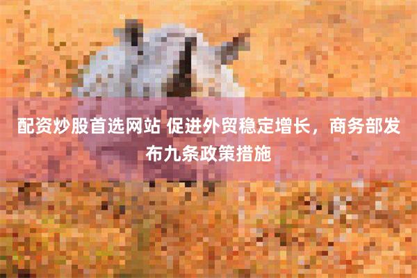 配资炒股首选网站 促进外贸稳定增长，商务部发布九条政策措施