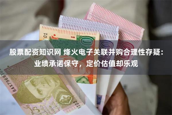 股票配资知识网 烽火电子关联并购合理性存疑：业绩承诺保守，定价估值却乐观