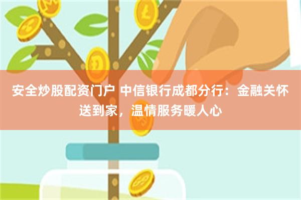 安全炒股配资门户 中信银行成都分行：金融关怀送到家，温情服务暖人心