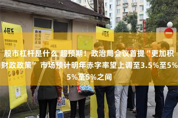 股市杠杆是什么 超预期！政治局会议首提“更加积极的财政政策” 市场预计明年赤字率望上调至3.5%至5%之间