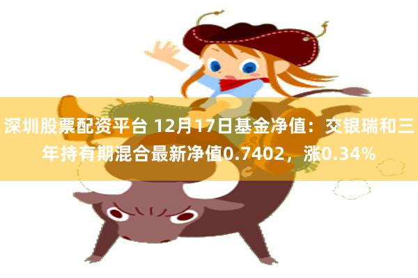 深圳股票配资平台 12月17日基金净值：交银瑞和三年持有期混合最新净值0.7402，涨0.34%