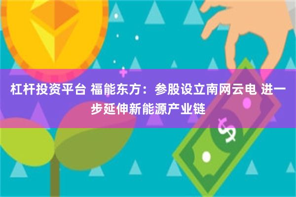 杠杆投资平台 福能东方：参股设立南网云电 进一步延伸新能源产业链