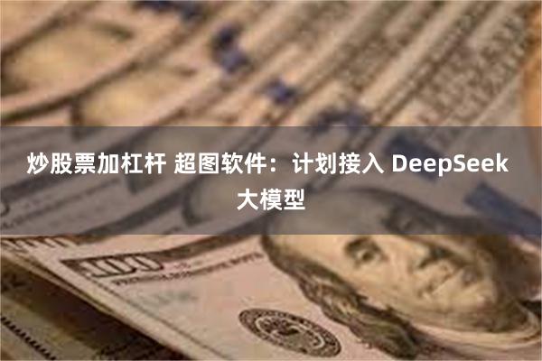 炒股票加杠杆 超图软件：计划接入 DeepSeek 大模型