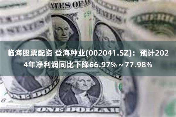 临海股票配资 登海种业(002041.SZ)：预计2024年净利润同比下降66.97%～77.98%