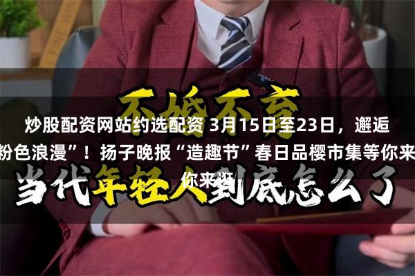 炒股配资网站约选配资 3月15日至23日，邂逅“粉色浪漫”！扬子晚报“造趣节”春日品樱市集等你来逛